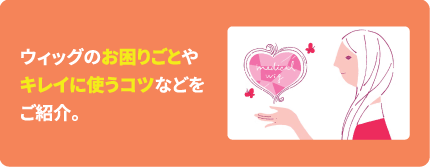 ウィッグのお困りごとやキレイに使うコツなどをご紹介。