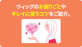 ウィッグのお困りごとやキレイに使うコツなどをご紹介。