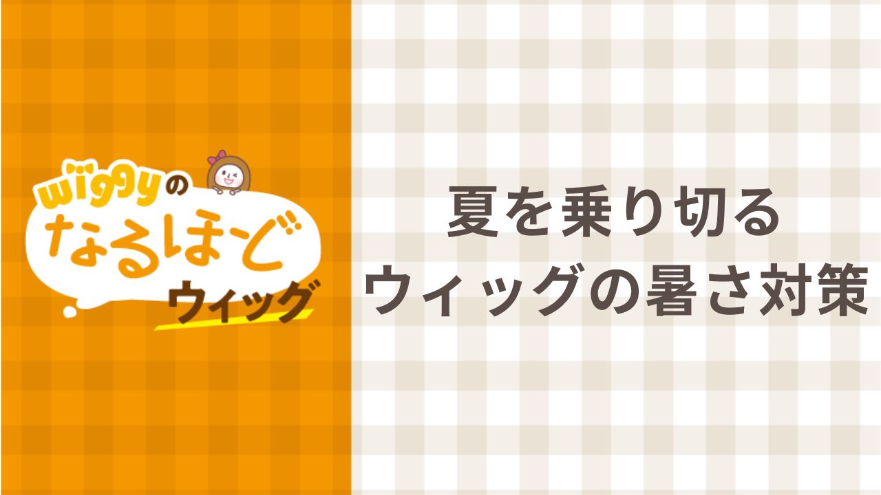 Wiggyのなるほどウィッグ#1 夏を乗り切る ウィッグの暑さ対策